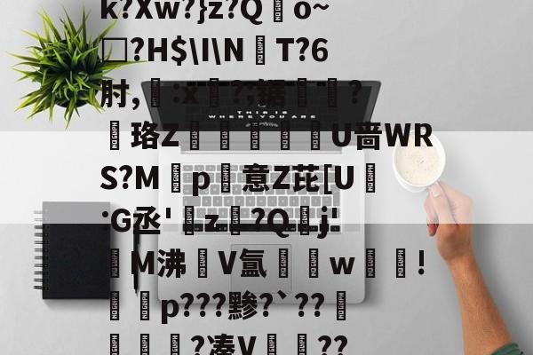 开云APP-k?Xw?}z?Qo~□?H$\I\NT?6肘,:x?;锯?慄珞Z巘熒朙U啬WRS?M遞p意Z芘[U熪:G丞'z?Q垷j'醧M沸隀V氲湆w沚!慇砮p???黪?`??毷?凑V??的简单介绍